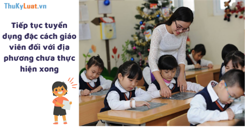 Tiếp tục tuyển dụng đặc cách giáo viên đối với địa phương chưa thực hiện xong