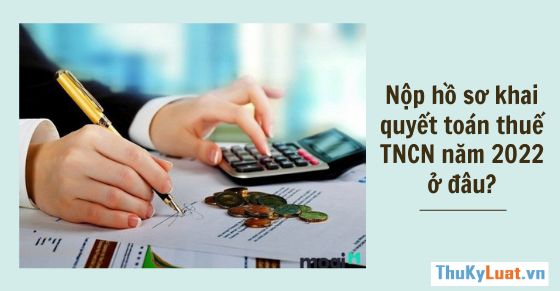 Hướng dẫn mới: Nộp hồ sơ khai quyết toán thuế TNCN năm 2022 ở đâu?