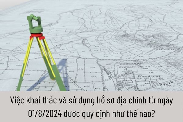 Việc khai thác và sử dụng hồ sơ địa chính từ ngày 01/8/2024 được quy định như thế nào?