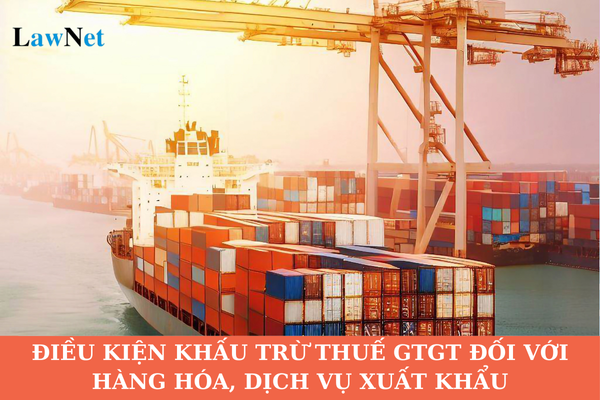 Điều kiện khấu trừ thuế giá trị gia tăng đầu vào đối với hàng hóa, dịch vụ xuất khẩu là gì?