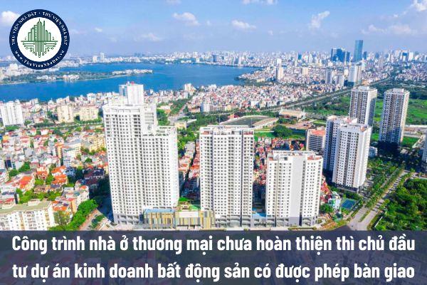 Công trình nhà ở thương mại chưa hoàn thiện thì chủ đầu tư dự án kinh doanh bất động sản có được phép bàn giao hay không?