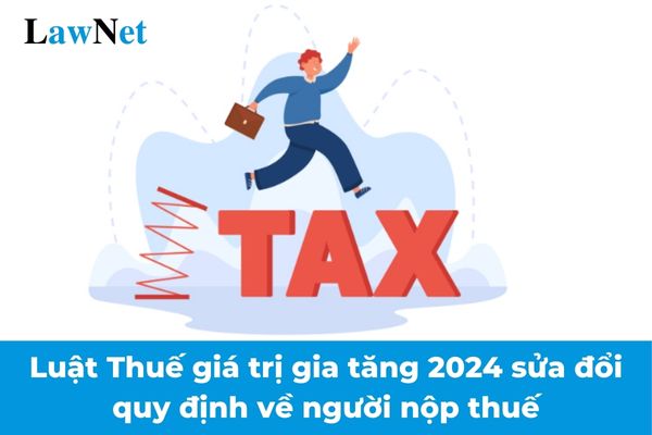 Luật Thuế giá trị gia tăng 2024 sửa đổi quy định về người nộp thuế như thế nào?