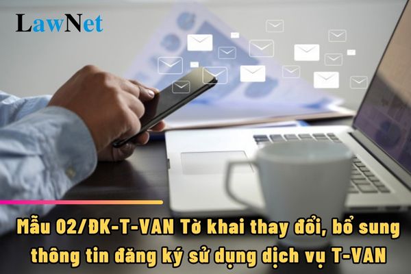 Mẫu 02/ĐK-T-VAN Tờ khai thay đổi, bổ sung thông tin đăng ký sử dụng dịch vụ T-VAN là như thế nào?