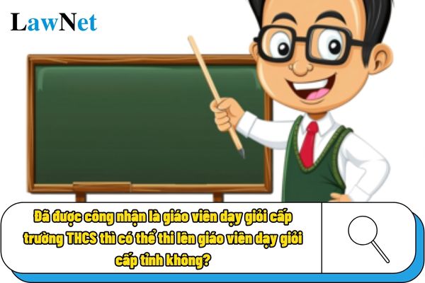 Đã được công nhận là giáo viên dạy giỏi cấp trường THCS thì có thể thi lên giáo viên dạy giỏi cấp tỉnh không?