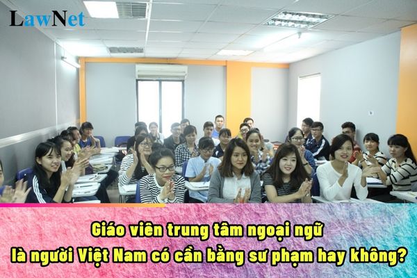 Giáo viên trung tâm ngoại ngữ là người Việt Nam có cần bằng sư phạm hay không?