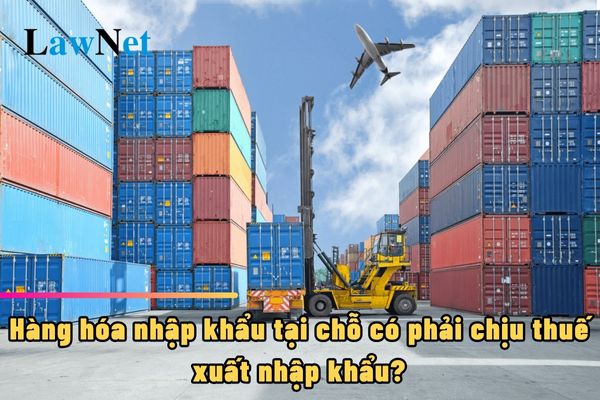 Hàng hóa nhập khẩu tại chỗ có phải chịu thuế xuất nhập khẩu?