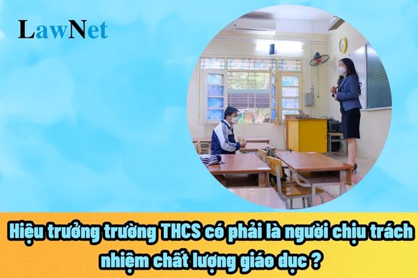 Hiệu trưởng trường THCS có phải là người chịu trách nhiệm chất lượng giáo dục của nhà trường hay không?