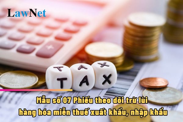 Mẫu số 07 Phiếu theo dõi trừ lùi hàng hóa miễn thuế xuất khẩu, nhập khẩu ra sao?