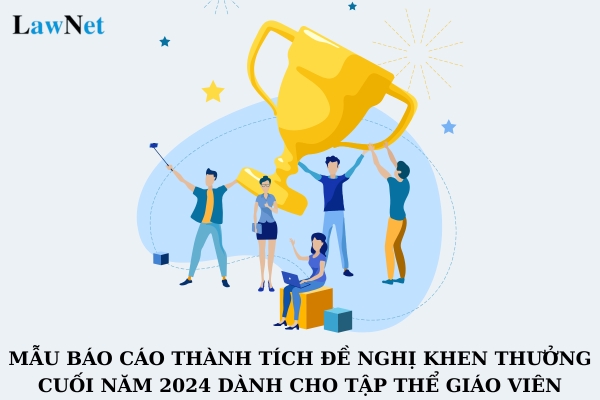 Mẫu báo cáo thành tích đề nghị khen thưởng cuối năm 2024 dành cho tập thể giáo viên? Hướng dẫn cách viết mẫu báo cáo thành tích cuối năm?