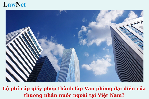 Lệ phí cấp giấy phép thành lập Văn phòng đại diện của thương nhân nước ngoài tại Việt Nam là bao nhiêu? (Hình từ Internet)