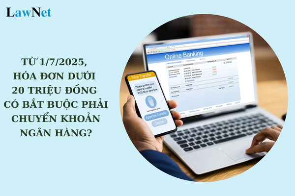 Từ 1/7/2025, hóa đơn dưới 20 triệu đồng có bắt buộc phải chuyển khoản ngân hàng không?