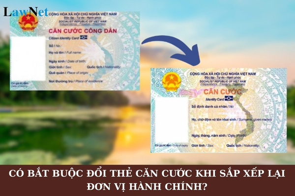 Có bắt buộc đổi thẻ căn cước khi sắp xếp lại đơn vị hành chính không? Lệ phí đổi thẻ căn cước là bao nhiêu?