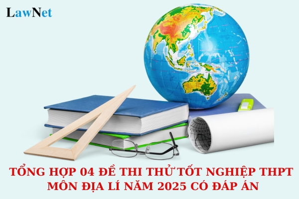 Tổng hợp 04 đề thi thử tốt nghiệp THPT môn Địa lí năm 2025 có đáp án? Những yêu cầu của đề thi tôt nghiệp THPT năm 2025 là gì?