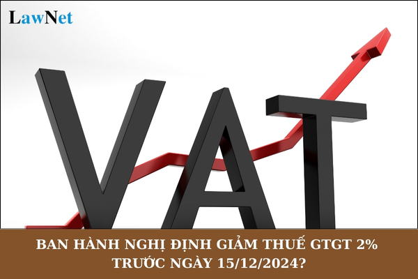 Ban hành Nghị định giảm thuế GTGT 2% 6 tháng đầu năm 2025 trước ngày 15/12/2024 đúng không?