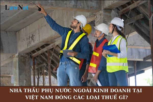 Nhà thầu phụ nước ngoài kinh doanh tại Việt Nam đóng các loại thuế gì?