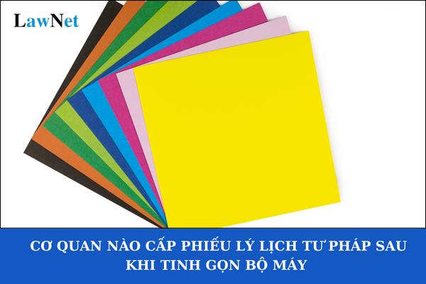 Cơ quan nào cấp Phiếu lý lịch tư pháp sau khi tinh gọn bộ máy theo Công văn 05/CV-BCĐTKNQ18? Phí cấp phiếu lý lịch tư pháp là bao nhiêu? 