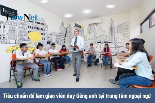 Là người Việt Nam muốn làm giáo viên dạy tiếng anh tại trung tâm ngoại ngữ thì cần phải đáp ứng tiêu chuẩn gì?