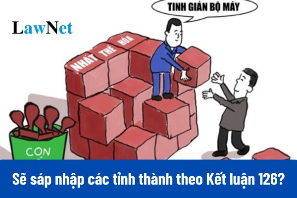 Sẽ sáp nhập các tỉnh thành theo Kết luận 126-KL/TW 2025?