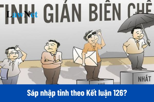 Sáp nhập tỉnh 2025 theo Kết luận 126-KL/TW ra sao?