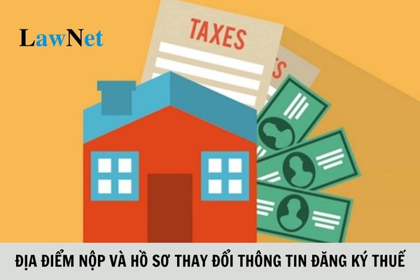 Địa điểm nộp và hồ sơ thay đổi thông tin đăng ký thuế ra sao?