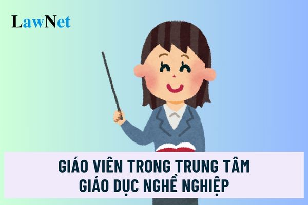 Giáo viên trong trung tâm giáo dục nghề nghiệp phải đáp ứng tiêu chuẩn nào?