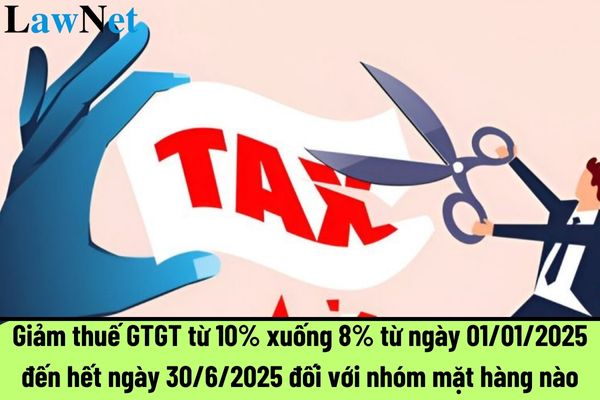 Giảm thuế GTGT từ 10% xuống 8% từ ngày 01/01/2025 đến hết ngày 30/6/2025 đối với nhóm mặt hàng nào?