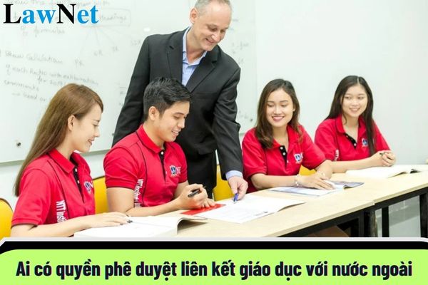 Ai có quyền phê duyệt liên kết giáo dục với nước ngoài? Hồ sơ đề nghị phê duyệt liên kết giáo dục được quy định như thế nào?