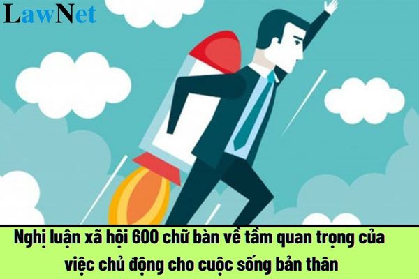 Top mẫu nghị luận xã hội 600 chữ bàn về tầm quan trọng của việc chủ động cho cuộc sống bản thân hay nhất?