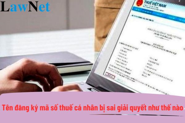 Tên đăng ký mã số thuế cá nhân bị sai thì giải quyết như thế nào?