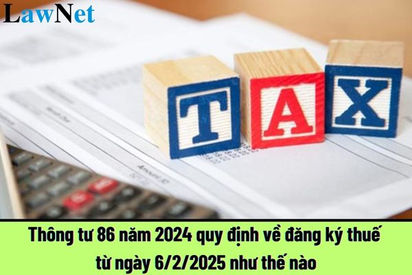 Thông tư 86 năm 2024 quy định về đăng ký thuế từ ngày 6/2/2025 như thế nào?