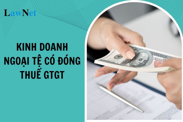 Từ ngày 01/07/2025 kinh doanh ngoại tệ có phải đóng thuế giá trị gia tăng hay không?