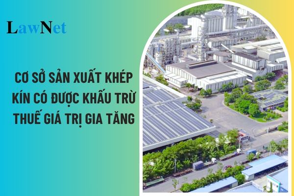 Đối với cơ sở sản xuất kinh doanh tổ chức sản xuất khép kín có được khấu trừ thuế GTGT không?