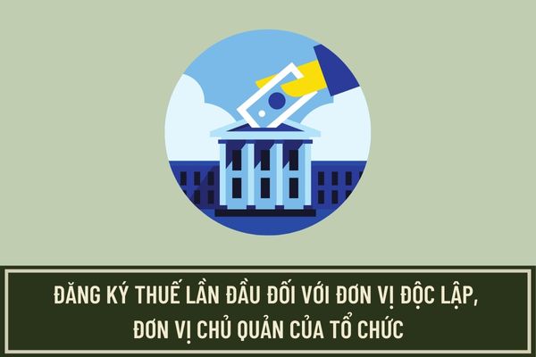 Thủ tục đăng ký thuế lần đầu đối với người nộp thuế là đơn vị độc lập, đơn vị chủ quản của tổ chức như thế nào?