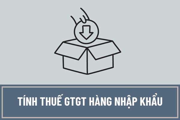 Tính thuế GTGT hàng nhập khẩu như thế nào? Thuế suất thuế GTGT đối với hàng hóa nhập khẩu là bao nhiêu?