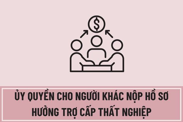 Người lao động có được ủy quyền cho người khác nộp hồ sơ hưởng trợ cấp thất nghiệp không?