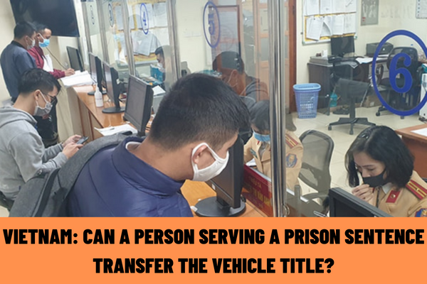 What are the vehicle registration authorities in Vietnam? Can a person serving a prison sentence transfer the vehicle title?