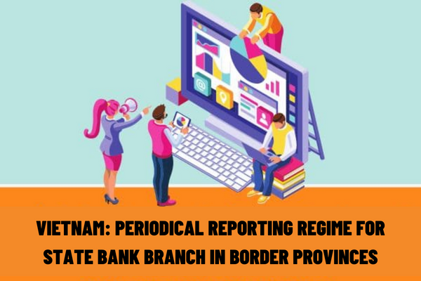 Vietnam: What is included in the periodical reporting regime for the State Bank branch in border provinces in acting as agents for exchange of bordering countries’ currencies?