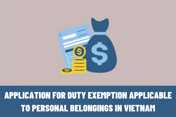 What is included in the application for duty exemption applicable to personal belongings in Vietnam? What are the procedures for duty exemption applicable to personal belongings in Vietnam?