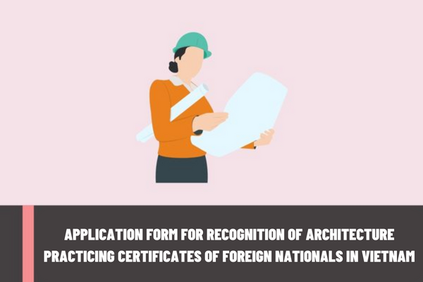 What is the application form for recognition of architecture practicing certificates of foreign nationals practicing architecture in Vietnam?