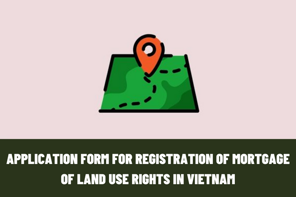 The latest application form for registration of mortgage of land use rights in Vietnam? What are the signatures and stamps in applications for registration of mortgage of land use rights in Vietnam?
