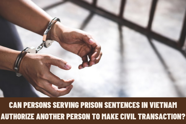 Can persons serving prison sentences in Vietnam authorize another person to make a civil transaction? How to determine the term of authorization?