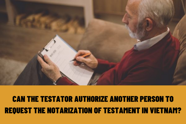 Can the testator authorize another person to request the notarization of testament in Vietnam? Can a notarized testament be canceled?