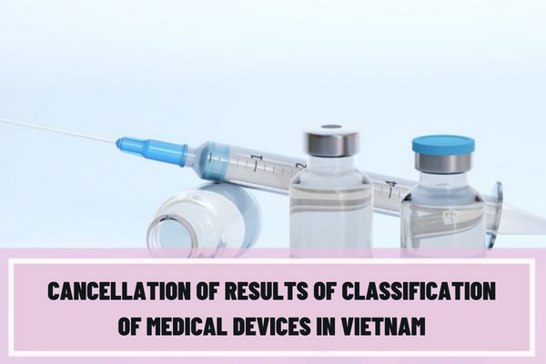 When are the results of the classification of medical devices cancelled? What are the procedures for cancellation of the results of the classification of medical devices in Vietnam?