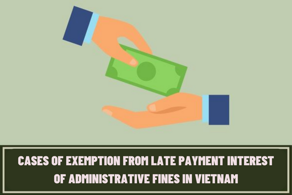 Adding the cases of exemption from late payment interest of administrative fines in Vietnam? How much is the late payment interest of administrative fines in Vietnam?