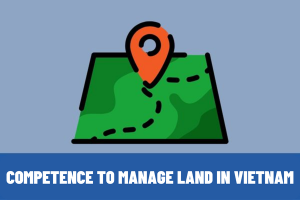 Which agency has the competence to manage land? What are the contents of state management of land in Vietnam?