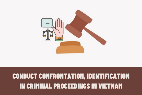 When to conduct confrontation, identification in criminal proceedings in Vietnam? How are confrontation and identification regulated in criminal proceedings?