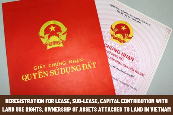 Instructions on deregistration for lease, sub-lease, capital contribution with land use rights, ownership of assets attached to land in Vietnam?