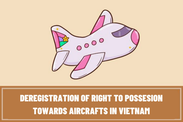 What are the procedures for deregistration of right to possession towards aircrafts in Vietnam? How long does it take to carry out the procedures for deregistration of right to possession towards aircrafts in Vietnam?