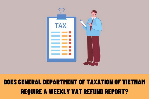 Does the General Department of Taxation of Vietnam require a weekly VAT refund report? Latest form for reporting results in 2023?