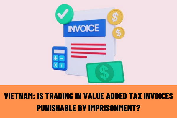 Vietnam: How will the illegal trading in value added tax invoices be penalized according to current regulations? What acts does illegal trading of value added tax invoices include?